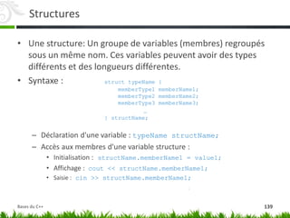Structures
• Une structure: Un groupe de variables (membres) regroupés
sous un même nom. Ces variables peuvent avoir des types
différents et des longueurs différentes.
• Syntaxe : struct typeName {
memberType1 memberName1;
memberType2 memberName2;
memberType3 memberName3;
…
} structName;
– Déclaration d'une variable : typeName structName;
– Accès aux membres d'une variable structure :
• Initialisation : structName.memberName1 = value1;
• Affichage : cout << structName.memberName1;
• Saisie : cin >> structName.memberName1;
139
Bases du C++
 