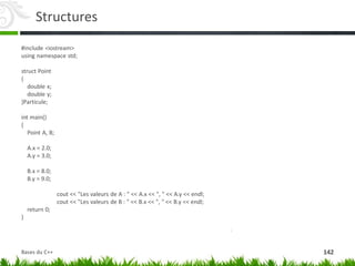 Structures
#include <iostream>
using namespace std;
struct Point
{
double x;
double y;
}Particule;
int main()
{
Point A, B;
A.x = 2.0;
A.y = 3.0;
B.x = 8.0;
B.y = 9.0;
cout << "Les valeurs de A : " << A.x << ", " << A.y << endl;
cout << "Les valeurs de B : " << B.x << ", " << B.y << endl;
return 0;
}
142
Bases du C++
 