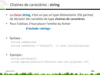 Chaines de caractères : string
• La classe string, n’est un pas un type élémentaire. Elle permet
de déclarer des variables de type chaines de caractères
• Pour l’utiliser, il faut placer l'entête du fichier
# include <string>
• Syntaxe :
string nomChaine;
string nomChaine = "valeur"; // avec initialisation
• Exemple :
string nom="Alami";
string expressionAccueil="Bienvenu dans mon programme n";
144
Bases du C++
 