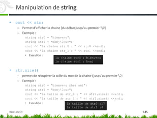 Manipulation de string
• cout << str;
– Permet d'afficher la chaine (du début jusqu'au premier '0')
– Exemple :
string str0 = "bienvenu";
string str1 = "bonj0our";
cout << "la chaine str_0 : " << str0 <<endl;
cout << "la chaine str_1 : " << str1 <<endl;
• Execution :
• str.size()
– permet de récupérer la taille du mot de la chaine (jusqu'au premier 0)
– Exemple :
string str0 = "bienvenu cher ami";
string str1 = "bonj0our";
cout << "la taille de str_0 : " << str0.size() <<endl;
cout << "la taille de str_1 : " << str1.size() <<endl;
• Execution :
la chaine str0 : bienvenu
la chaine str1 : bonj
la taille de str0 :17
la taille de str1 :4
145
Bases du C++
 