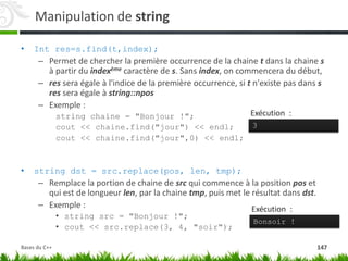 Manipulation de string
• Int res=s.find(t,index);
– Permet de chercher la première occurrence de la chaine t dans la chaine s
à partir du indexème caractère de s. Sans index, on commencera du début,
– res sera égale à l'indice de la première occurrence, si t n'existe pas dans s
res sera égale à string::npos
– Exemple :
string chaine = "Bonjour !";
cout << chaine.find("jour") << endl;
cout << chaine.find("jour",0) << endl;
• string dst = src.replace(pos, len, tmp);
– Remplace la portion de chaine de src qui commence à la position pos et
qui est de longueur len, par la chaine tmp, puis met le résultat dans dst.
– Exemple :
• string src = "Bonjour !";
• cout << src.replace(3, 4, "soir");
Bonsoir !
Exécution :
3
Exécution :
147
Bases du C++
 