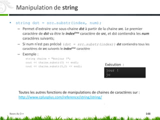 Manipulation de string
• string dst = src.substr(index, num);
– Permet d'extraire une sous-chaine dst à partir de la chaine src. Le premier
caractère de dst va être le indexème caractère de src, et dst contiendra les num
caractères suivants;
– Si num n'est pas précisé (dst = src.substr(index)) dst contiendra tous les
caractères de src suivants le indexème caractère
– Exemple :
string chaine = "Bonjour !";
cout << chaine.substr(3) << endl;
cout << chaine.substr(3,2) << endl;
jour !
jo
Exécution :
Toutes les autres fonctions de manipulations de chaines de caractères sur :
http://www.cplusplus.com/reference/string/string/
148
Bases du C++
 