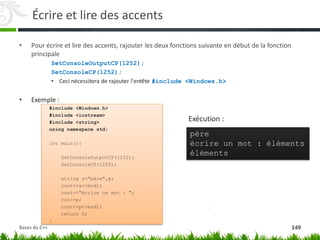 Écrire et lire des accents
• Pour écrire et lire des accents, rajouter les deux fonctions suivante en début de la fonction
principale
SetConsoleOutputCP(1252);
SetConsoleCP(1252);
• Ceci nécessitera de rajouter l'entête #include <Windows.h>
• Exemple :
#include <Windows.h>
#include <iostream>
#include <string>
using namespace std;
int main(){
SetConsoleOutputCP(1252);
SetConsoleCP(1252);
string s="père",p;
cout<<s<<endl;
cout<<"écrire un mot : ";
cin>>p;
cout<<p<<endl;
return 0;
}
père
écrire un mot : éléments
éléments
Exécution :
149
Bases du C++
 