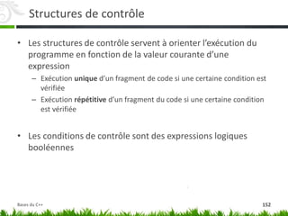 Structures de contrôle
• Les structures de contrôle servent à orienter l’exécution du
programme en fonction de la valeur courante d’une
expression
– Exécution unique d’un fragment de code si une certaine condition est
vérifiée
– Exécution répétitive d’un fragment du code si une certaine condition
est vérifiée
• Les conditions de contrôle sont des expressions logiques
booléennes
152
Bases du C++
 