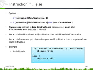 if( (an%4==0 && an%100!=0) || an%400==0){
nbjours =366;
}
else {
nbjours = 365;
}
Instruction if … else
• Syntaxe :
 if (expression) {bloc d'instructions 1}
 if (expression) {bloc d'instructions 1} else {bloc d'instructions 2}
• Si expression est vrai, le bloc d'instructions 1 est exécutée, sinon bloc
d'instructions 2 est exécutée si il existe
• Les accolades déterminent le bloc d’instructions qui dépend du if ou du else
• Les accolades ne sont pas nécessaires pour un bloc d'instructions composée d'une
seule instruction
• Exemple :
– Année bissextile
154
Bases du C++
 