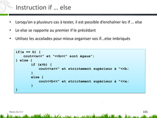 if(a == b) {
cout<<a<<" et "<<b<<" sont égaux";
} else {
if (a>b) {
cout<<a<<" et strictement supérieur à "<<b;
}
else {
cout<<b<<" et strictement supérieur à "<<a;
}
}
Instruction if … else
• Lorsqu’on a plusieurs cas à tester, il est possible d’enchaîner les if … else
• Le else se rapporte au premier if le précédant
• Utilisez les accolades pour mieux organiser vos if…else imbriqués
155
Bases du C++
 