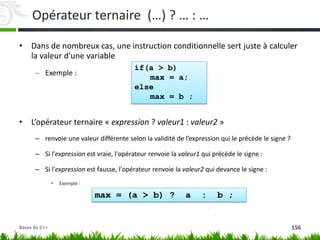 Opérateur ternaire (…) ? … : …
• Dans de nombreux cas, une instruction conditionnelle sert juste à calculer
la valeur d'une variable
– Exemple :
• L’opérateur ternaire « expression ? valeur1 : valeur2 »
– renvoie une valeur différente selon la validité de l’expression qui le précède le signe ?
– Si l'expression est vraie, l'opérateur renvoie la valeur1 qui précède le signe :
– Si l'expression est fausse, l'opérateur renvoie la valeur2 qui devance le signe :
• Exemple :
if(a > b)
max = a;
else
max = b ;
max = (a > b) ? a : b ;
156
Bases du C++
 