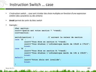 char section;
cout<<"Quelle est votre section ? "<<endl;
cin>>section;
switch(section) { // suivant la valeur de section
case 'A' :
cout<<"Vous être en section A."<<endl;
cout<<"Vous étudiez l'informatique mardi de 15h45 à 17h15";
break;
case 'B' :
cout<<"Vous être en section B."<<endl;
cout<<"Vous étudiez l'informatique mardi de 14h à 15h30";
break;
default :
cout<<"Votre choix est invalide";
break;
}
Instruction Switch … case
• L’instruction switch … case sert à traiter des choix multiples en fonction d’une expression
entière (des caractères ou des entiers)
• break permet de sortir du bloc switch
• Exemple :
157
Bases du C++
 