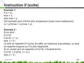 Exemple 1:
if (x > y)
max = x;
else max = y;
Cet exemple peut s’écrire plus simplement (mais moins lisiblement):
(x > y)?(max = x):(max = y);
Exemple 2 :
Si on écrit :
if (n>0)
if (a>b) z = a ;
else z = b ;
Le else se rapporte à if (a>b). En effet, en l’absence d’accolades, un else
se rapporte toujours au if le plus rapproché.
Si on voulait qu’il se rapporte à if (n>0), il faudrait écrire :
if (n>0) { if (a>b) z = a ;}
else z = b ;
Instruction if (suite)
Bases du C++ 158
 