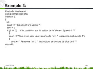 #include <iostream>
using namespace std;
int main ( )
{
int i ;
cout << " Saisissez une valeur ";
cin>>i ;
if ( i == 0)
{
/* la condition sur la valeur de i‬s’elle est égale à 0 */
cout << "Vous avez saisi une valeur nulle n"; /* instruction du bloc
}
de if */
cout
0 ;
<< " Au revoir ! n "; /* instruction en dehors du bloc de if */
return
}
Exemple 3:
Bases du C++ 159
 