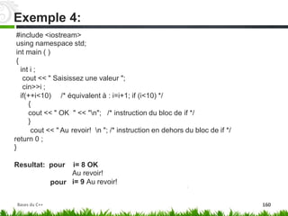 #include <iostream>
using namespace std;
int main ( )
{
int i ;
cout << " Saisissez une valeur ";
cin>>i ;
if(++i<10)
{
/* équivalent à : i=i+1; if (i<10) */
cout << " OK
}
cout << " Au
return 0 ;
}
" << "n"; /* instruction du bloc de if */
revoir! n "; /* instruction en dehors du bloc de if */
Resultat: pour i= 8 OK
Au revoir!
i= 9 Au revoir!
pour
Exemple 4:
Bases du C++ 160
 
