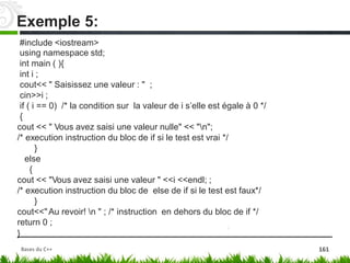 #include <iostream>
using namespace std;
int main ( ){
int i ;
cout<< " Saisissez une valeur : " ;
cin>>i ;
if ( i == 0) /* la condition sur la valeur de i‬s’elle est égale à 0 */
{
cout << " Vous avez saisi une valeur nulle" << "n";
/* execution instruction du bloc de if si le test est vrai */
}
else
{
cout << "Vous avez saisi une valeur " <<i <<endl; ;
/* execution instruction du bloc de else de if si le test est faux*/
}
cout<<"Au revoir! n " ; /* instruction en dehors du bloc de if */
return 0 ;
}
Exemple 5:
Bases du C++ 161
 