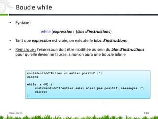 cout<<endl<<"Entrez un entier positif :";
cin>>x;
while (x <0) {
cout<<endl<<"l'entier saisi n'est pas positif, réessayez :";
cin>>x;
}
Boucle while
• Syntaxe :
while (expression) {bloc d'instructions}
• Tant que expression est vraie, on exécute le bloc d'instructions
• Remarque : l’expression doit être modifiée au sein du bloc d'instructions
pour qu'elle devienne fausse, sinon on aura une boucle infinie
163
Bases du C++
 