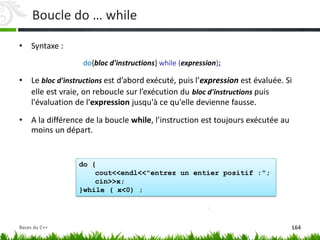 do {
cout<<endl<<"entrez un entier positif :";
cin>>x;
}while ( x<0) ;
Boucle do … while
• Syntaxe :
do{bloc d'instructions} while (expression);
• Le bloc d'instructions est d’abord exécuté, puis l’expression est évaluée. Si
elle est vraie, on reboucle sur l’exécution du bloc d'instructions puis
l'évaluation de l'expression jusqu'à ce qu'elle devienne fausse.
• A la différence de la boucle while, l’instruction est toujours exécutée au
moins un départ.
164
Bases du C++
 