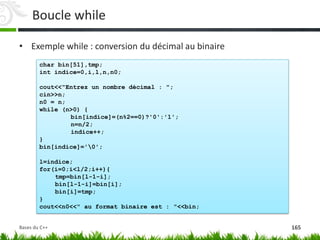 char bin[51],tmp;
int indice=0,i,l,n,n0;
cout<<"Entrez un nombre décimal : ";
cin>>n;
n0 = n;
while (n>0) {
bin[indice]=(n%2==0)?'0':'1';
n=n/2;
indice++;
}
bin[indice]='0';
l=indice;
for(i=0;i<l/2;i++){
tmp=bin[l-1-i];
bin[l-1-i]=bin[i];
bin[i]=tmp;
}
cout<<n0<<" au format binaire est : "<<bin;
• Exemple while : conversion du décimal au binaire
Boucle while
165
Bases du C++
 
