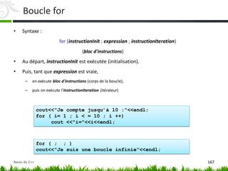 cout<<"Je compte jusqu’à 10 :"<<endl;
for ( i= 1 ; i < = 10 ; i ++)
cout <<"i="<<i<<endl;
for ( ; ; )
cout<<"Je suis une boucle infinie"<<endl;
Boucle for
• Syntaxe :
for (instructionInit ; expression ; instructionIteration)
{bloc d'instructions}
• Au départ, instructionInit est exécutée (initialisation).
• Puis, tant que expression est vraie,
– on exécute bloc d'instructions (corps de la boucle),
– puis on exécute l'instructionIteration (itérateur)
167
Bases du C++
 