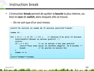 cout<<"Je calcule la somme de 10 entiers positifs"<<endl;
somme =0 ;
for ( i= 1 ; i <= 10 ; i ++) { // Lecture d’au plus 10 entiers
cout<<endl<<"donner un entier positif :";
cin>>n;
if ( n < 0){ // si un entier n’est pas positif
cout<<"Vous avez saisi un chiffre négatif, je m'arrête !";
break; // On quitte la boucle for
}
somme += n;
}
cout<<"Somme="<<somme;
Instruction break
• L’instruction break permet de quitter la boucle la plus interne, ou
bien le case de switch, dans lesquels elle se trouve.
– On ne sort que d’un seul niveau
169
Bases du C++
 