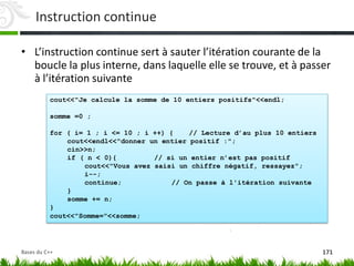 cout<<"Je calcule la somme de 10 entiers positifs"<<endl;
somme =0 ;
for ( i= 1 ; i <= 10 ; i ++) { // Lecture d’au plus 10 entiers
cout<<endl<<"donner un entier positif :";
cin>>n;
if ( n < 0){ // si un entier n’est pas positif
cout<<"Vous avez saisi un chiffre négatif, ressayez";
i--;
continue; // On passe à l'itération suivante
}
somme += n;
}
cout<<"Somme="<<somme;
Instruction continue
• L’instruction continue sert à sauter l’itération courante de la
boucle la plus interne, dans laquelle elle se trouve, et à passer
à l’itération suivante
171
Bases du C++
 