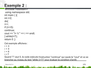 #include <iostream>
using namespace
int main ( ){
int i=2;
do{
i++;
if (i==5)
continue;
std;
cout << "i= t
} while(i<7);
return 0 ;}
" << i << endl;
Cet exemple affichera :
i = 3
i = 4
i = 6
i = 7
Quand "i" vaut 5, le code exécute l'instruction "continue" qui saute le "cout" et va se
brancher au niveau du test "while (i<7)" pour évaluer la condition d'arrêt.
Exemple 2 :
Bases du C++ 173
 
