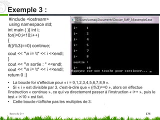 #include <iostream>
using namespace std;
int main ( ){ int i;
for(i=0;i<10;i++)
{
if((i%3)==0) continue;
cout
}
cout
cout
<< "n i= t" << i <<endl;
<<
<<
"n
"n
;}
sortie : " <<endl;
i= t" << i <<endl;
return 0
• La boucle for s'effectue pour « i = 0,1,2,3,4,5,6,7,8,9 ».
• Si « i » est divisible par 3, c'est-à-dire que « (i%3)==0 », alors on effectue
l'instruction « continue », ce qui va directement passer à l'instruction « i++ », puis le
test « i<10 » est fait.
• Cette boucle n'affiche pas les multiples de 3.
Exemple 3 :
Bases du C++ 174
 