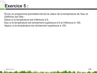Écrire un programme permettant de lire la valeur de la température de l'eau et
d'afficher son état :
Glace si la température est inférieure à 0.
Eau si la température est strictement supérieure à 0 et inférieure à 100.
Vapeur si la température est strictement supérieure à 100.
Exercice 5 :
Bases du C++ 179
 