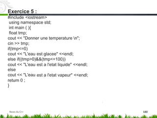 #include <iostream>
using namespace std;
int main ( ){
float tmp;
cout << "Donner une temperature n";
cin >> tmp;
if(tmp<=0)
cout << "L'eau est glacee" <<endl;
else if((tmp>0)&&(tmp<=100))
cout << "L'eau
else
cout << "L'eau
est a l'etat liquide" <<endl;
est a l'etat vapeur" <<endl;
return
}
0 ;
Exercice 5 :
Bases du C++ 180
 