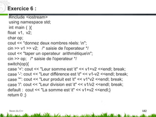 #include <iostream>
using namespace std;
int main ( ){
float v1, v2;
char op;
cout << "donnez deux nombres réels: n";
cin >> v1 >> v2; /* saisie de l'operateur */
cout << "taper un operateur arithmétiquen";
cin >> op; /* saisie de l'operateur */
switch(op){
case
case
case
case
'+': cout << "Leur somme est t" << v1+v2 <<endl; break;
'-': cout << "Leur différence est t" << v1-v2 <<endl; break;
'*': cout << "Leur produit est t" << v1*v2 <<endl; break;
'/': cout << "Leur division est t" << v1/v2 <<endl; break;
default : cout << "La somme est t" << v1+v2 <<endl;}
return 0 ;}
Exercice 6 :
Bases du C++ 182
 