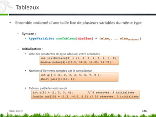 Tableaux
• Ensemble ordonné d’une taille fixe de plusieurs variables du même type
– Syntaxe :
• typeVariables nomTableau[nbrElem] = {elem0, …, elemnbrElem-1}
– Initialisation :
• Liste des constantes du type adéquat, entre accolades
int listEntiers[8] = {1, 2, 3, 4, 5, 6, 7, 8};
double notes[4]={15.5, 14.0, 11.25, 13.75};
• Nombre d’éléments comptés par le compilateur
int g[] = {1, 2, 3, 4, 5, 6, 7, 8 };
short pair[]={10, 4};
• Tableau partiellement rempli
int t[8] = {1, 2, 3, 4}; // 8 réservés, 4 initialisés
Double tab[10] = {1.3, -4.5, 5.1} // 10 réservés, 3 initialisés
186
Bases du C++
 