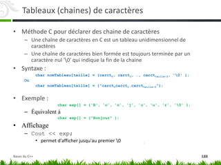 Tableaux (chaines) de caractères
• Méthode C pour déclarer des chaine de caractères
– Une chaîne de caractères en C est un tableau unidimensionnel de
caractères
– Une chaîne de caractères bien formée est toujours terminée par un
caractère nul '0' qui indique la fin de la chaine
• Syntaxe :
char nomTableau[taille] = {carct0, carct1, …, carcttaille-2, '0' };
Ou
char nomTableau[taille] = {"carct0carct1…carcttaille-2"};
• Exemple :
char exp[] = {'B', 'o', 'n', 'j', 'o', 'u', 'r', '0' };
– Équivalent à
char exp[] = {"Bonjour" };
• Affichage
– Cout << exp;
• permet d'afficher jusqu'au premier 0
188
Bases du C++
 