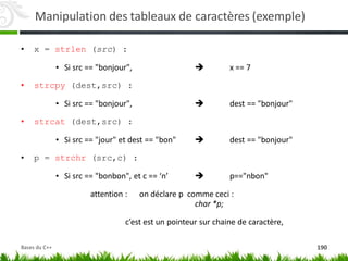 Manipulation des tableaux de caractères (exemple)
• x = strlen (src) :
• Si src == "bonjour",  x == 7
• strcpy (dest,src) :
• Si src == "bonjour",  dest == "bonjour"
• strcat (dest,src) :
• Si src == "jour" et dest == "bon"  dest == "bonjour"
• p = strchr (src,c) :
• Si src == "bonbon", et c == ‘n’  p=="nbon"
attention : on déclare p comme ceci :
char *p;
c’est est un pointeur sur chaine de caractère,
190
Bases du C++
 