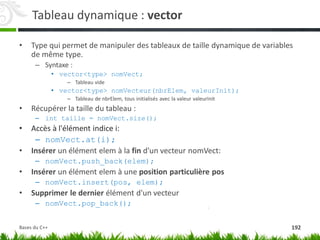 Tableau dynamique : vector
• Type qui permet de manipuler des tableaux de taille dynamique de variables
de même type.
– Syntaxe :
• vector<type> nomVect;
– Tableau vide
• vector<type> nomVecteur(nbrElem, valeurInit);
– Tableau de nbrElem, tous initialisés avec la valeur valeurInit
• Récupérer la taille du tableau :
– int taille = nomVect.size();
• Accès à l'élément indice i:
– nomVect.at(i);
• Insérer un élément elem à la fin d'un vecteur nomVect:
– nomVect.push_back(elem);
• Insérer un élément elem à une position particulière pos
– nomVect.insert(pos, elem);
• Supprimer le dernier élément d'un vecteur
– nomVect.pop_back();
192
Bases du C++
 