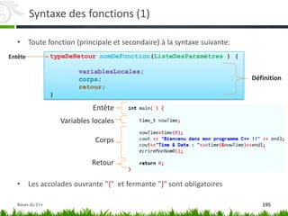 Syntaxe des fonctions (1)
• Toute fonction (principale et secondaire) à la syntaxe suivante:
• Les accolades ouvrante "{" et fermante "}" sont obligatoires
Entête
Variables locales
Corps
Retour
Entête typeDeRetour nomDeFonction(ListeDesParamètres ) {
variablesLocales;
corps;
retour;
}
Définition
195
Bases du C++
 