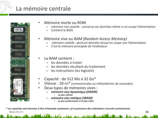 La mémoire centrale
• Mémoire morte ou ROM
– mémoire non volatile : conserve ses données même si on coupe l’alimentation
– Contient le BIOS
• Mémoire vive ou RAM (Random Access Memory)
– mémoire volatile : perd ses données lorsqu'on coupe son l’alimentation
– C’est la mémoire principale de l’ordinateur
• La RAM contient :
– les données à traiter
– les données résultant du traitement
– les instructions (les logiciels)
• Capacité : de 512 Mo à 32 Go*
• Vitesse : 10 ns* (nanosecondes ou milliardièmes de secondes)
• Deux types de mémoires vives :
– mémoire vive dynamique (DRAM)
• La plus utilisée
– mémoire vive statique (SRAM)
• La plus performante et la plus chère
* Les capacités sont données à titre d’exemple seulement, car la puissance des ordinateurs s’accroît constamment.
26
Bases du C++
 