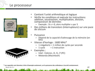 Le processeur
• Contient l'unité arithmétique et logique
• Vérifie les conditions et exécute les instructions:
addition, soustraction, multiplication, division,
comparaison de données
– Exemple : Si x > 0, alors multiplier x par 5
• Des millions de transistors (interrupteurs) sur une puce
de silicium
• Puissance
– Dépend de la capacité d'adressage de la mémoire (en
bits)
• Vitesse d'horloge : 1600 MHz*
– 1 mégahertz = 1 million de cycles par seconde
– 1 cycle = 1 instruction
• Exemples :
– Intel : Celeron, i3, i5, i7 (PC)
– Motorola (MacIntosh)
* Les capacités sont données à titre d’exemple seulement, car la puissance des ordinateurs s’accroît constamment.
27
Bases du C++
 