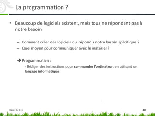 La programmation ?
• Beaucoup de logiciels existent, mais tous ne répondent pas à
notre besoin
– Comment créer des logiciels qui répond à notre besoin spécifique ?
– Quel moyen pour communiquer avec le matériel ?
Programmation :
- Rédiger des instructions pour commander l’ordinateur, en utilisant un
langage informatique
40
Bases du C++
 