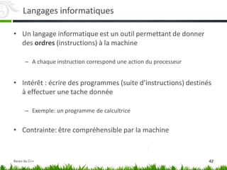 Langages informatiques
• Un langage informatique est un outil permettant de donner
des ordres (instructions) à la machine
– A chaque instruction correspond une action du processeur
• Intérêt : écrire des programmes (suite d’instructions) destinés
à effectuer une tache donnée
– Exemple: un programme de calcultrice
• Contrainte: être compréhensible par la machine
42
Bases du C++
 