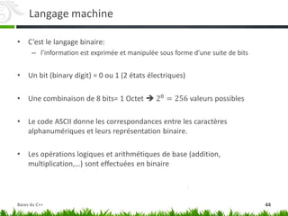 Langage machine
• C’est le langage binaire:
– l’information est exprimée et manipulée sous forme d’une suite de bits
• Un bit (binary digit) = 0 ou 1 (2 états électriques)
• Une combinaison de 8 bits= 1 Octet  28 = 256 valeurs possibles
• Le code ASCII donne les correspondances entre les caractères
alphanumériques et leurs représentation binaire.
• Les opérations logiques et arithmétiques de base (addition,
multiplication,…) sont effectuées en binaire
44
Bases du C++
 