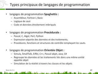 Types principaux de langages de programmation
• langages de programmation Spaghettis :
– Assembleur, Fortran I, Basic
– Logique de saut
– Code et données étroitement imbriqués
• langages de programmation Procédurale :
– Pascal, C, Algol, Perl, Python
– Expression séparée des données et des traitements.
– Procédures, fonctions et structures de contrôle remplaçant les sauts.
• langages de programmation Orientée Objet :
– Simula, SmallTalk, Eiffel, C++, Pascal objet, Java, C#
– Regroupe les données et les traitements liés dans une même entité
appelée objet
– Simulation de la réalité à travers les classes et les objets
47
Bases du C++
 