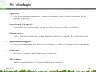 Terminologie
• Algorithme :
– Suite de prescriptions qui indiquent l’exécution ordonnée d’une succession d’opérations afin de
résoudre un problème.
• Programme (code source):
– Ensemble d’ordres ou instructions qui agit sur les données pour produire des résultats.
• Programmation :
– Ecriture de programmes dans un langage de programmation pour résoudre des problèmes donnés
• Développement logiciels :
– Processus complet allant de la définition du problème à la livraison d’un programme valide (logiciel)
• Ordinateur :
– Machine électronique capable d’exécuter un programme.
• Informatique :
– Traitement automatique de l’information à l’aide d’un ordinateur.
50
Bases du C++
 