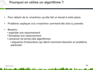 • Pour obtenir de la «machine» qu’elle‬fait un travail à notre place.
• Problème: expliquer à la «machine» comment elle doit s'y prendre.
• Besoins :
•
•
•
expliciter son raisonnement
formaliser son raisonnement
concevoir (et écrire) des algorithmes:
• séquence
particulier.
d’instructions qui décrit comment résoudre un problème
60
Pourquoi on utilise un algorithme ?
Bases du C++
 