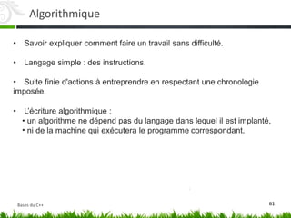 • Savoir expliquer comment faire un travail sans difficulté.
• Langage simple : des instructions.
• Suite finie d'actions à entreprendre en respectant une chronologie
imposée.
• L’écriture algorithmique :
•
•
un algorithme ne dépend pas du langage dans lequel il est implanté,
ni de la machine qui exécutera le programme correspondant.
61
Algorithmique
Bases du C++
 