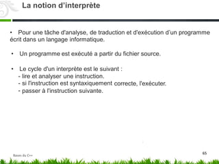 • Pour une tâche d'analyse, de traduction et d'exécution d’un programme
écrit dans un langage informatique.
• Un programme est exécuté a partir du fichier source.
• Le cycle d'un interprète est le suivant :
-
-
-
lire et analyser une instruction.
si l'instruction est syntaxiquement correcte, l'exécuter.
passer à l'instruction suivante.
65
La notion d’interprète
Bases du C++
 