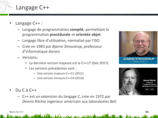 Langage C++
• Langage C++ :
– Langage de programmation compilé, permettant la
programmation procédurale et orientée objet
– Langage libre d’utilisation, normalisé par l'ISO
– Crée en 1983 par Bjarne Stroustrup, professeur
d’informatique danois
– Versions:
• La dernière version majeure est la C++17 (Déc 2017)
• Les versions précédentes sont :
– Une version majeure C++11 (2011)
– Une version mineure C++14 (2014)
• Du C à C++
– C++ est un extension du langage C, crée en 1972 par
Dennis Ritchie ingénieur américain aux laboratoires Bell
64
Bases du C++
 
