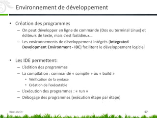 Environnement de développement
• Création des programmes
– On peut développer en ligne de commande (Dos ou terminal Linux) et
éditeurs de texte, mais c’est fastidieux…
– Les environnements de développement intégrés (Integrated
Development Environment - IDE) facilitent le développement logiciel
• Les IDE permettent:
– L’édition des programmes
– La compilation : commande « compile » ou « build »
• Vérification de la syntaxe
• Création de l’exécutable
– L’exécution des programmes : « run »
– Débogage des programmes (exécution étape par étape)
67
Bases du C++
 