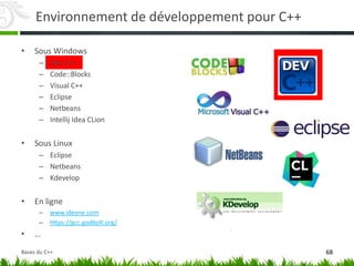 Environnement de développement pour C++
• Sous Windows
– Dev C++
– Code::Blocks
– Visual C++
– Eclipse
– Netbeans
– Intellij Idea CLion
• Sous Linux
– Eclipse
– Netbeans
– Kdevelop
• En ligne
– www.ideone.com
– https://gcc.godbolt.org/
• …
68
Bases du C++
 