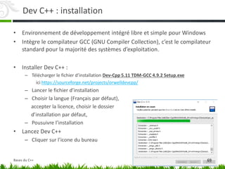 Dev C++ : installation
• Environnement de développement intégré libre et simple pour Windows
• Intègre le compilateur GCC (GNU Compiler Collection), c’est le compilateur
standard pour la majorité des systèmes d’exploitation.
• Installer Dev C++ :
– Télécharger le fichier d’installation Dev-Cpp 5.11 TDM-GCC 4.9.2 Setup.exe
ici https://sourceforge.net/projects/orwelldevcpp/
– Lancer le fichier d’installation
– Choisir la langue (Français par défaut),
accepter la licence, choisir le dossier
d’installation par défaut,
– Pousuivre l’installation
• Lancez Dev C++
– Cliquer sur l’icone du bureau
69
Bases du C++
 