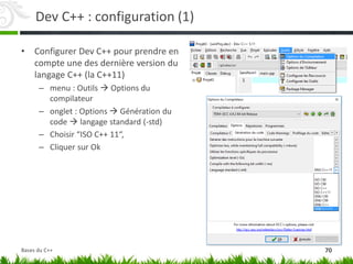 Dev C++ : configuration (1)
• Configurer Dev C++ pour prendre en
compte une des dernière version du
langage C++ (la C++11)
– menu : Outils  Options du
compilateur
– onglet : Options  Génération du
code  langage standard (-std)
– Choisir “ISO C++ 11“,
– Cliquer sur Ok
70
Bases du C++
 