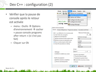 Dev C++ : configuration (2)
• Vérifier que la pause de
console après le retour
est activée
– menu : Outils  Options
d’environnement  cocher
« pause console programs
after return » (si c’est pas
fait)
– Cliquer sur Ok
71
Bases du C++
 
