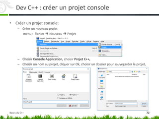 Dev C++ : créer un projet console
• Créer un projet console:
– Créer un nouveau projet
menu : Fichier  Nouveau  Projet
– Choisir Console Application, choisir Projet C++,
– Choisir un nom au projet, cliquer sur Ok, choisir un dossier pour sauvegarder le projet,
72
Bases du C++
 