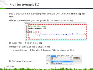 Premier exemple (1)
• Dès la création d’un nouveau projet console C++, un fichier main.cpp est
créé.
• Effacer son contenu, puis remplacer le par le contenu suivant :
• Sauvegarder le fichier main.cpp
• Compiler et exécuter votre programme
– menu : Exécuter  Compiler & Exécuter F11, ou cliquer sur F11
• Qu’est ce qui se passe !!?
73
Bases du C++
 